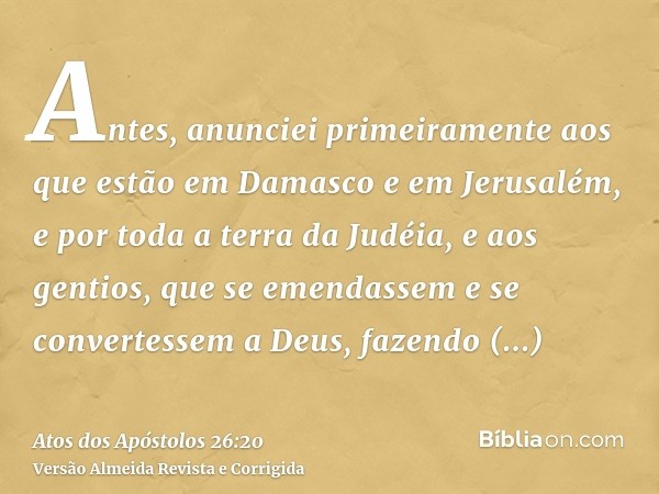 Antes, anunciei primeiramente aos que estão em Damasco e em Jerusalém, e por toda a terra da Judéia, e aos gentios, que se emendassem e se convertessem a Deus, 