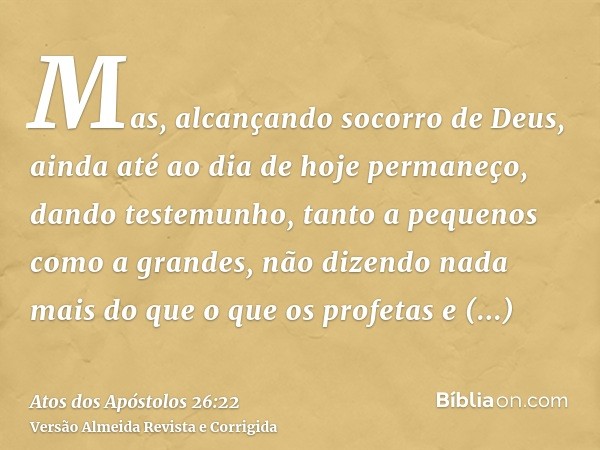 Mas, alcançando socorro de Deus, ainda até ao dia de hoje permaneço, dando testemunho, tanto a pequenos como a grandes, não dizendo nada mais do que o que os pr
