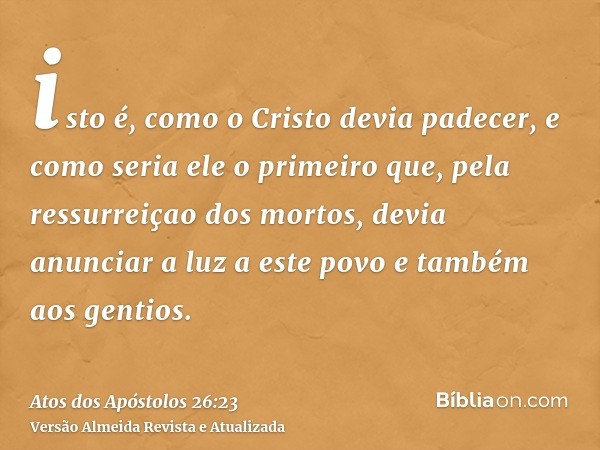 isto é, como o Cristo devia padecer, e como seria ele o primeiro que, pela ressurreiçao dos mortos, devia anunciar a luz a este povo e também aos gentios.