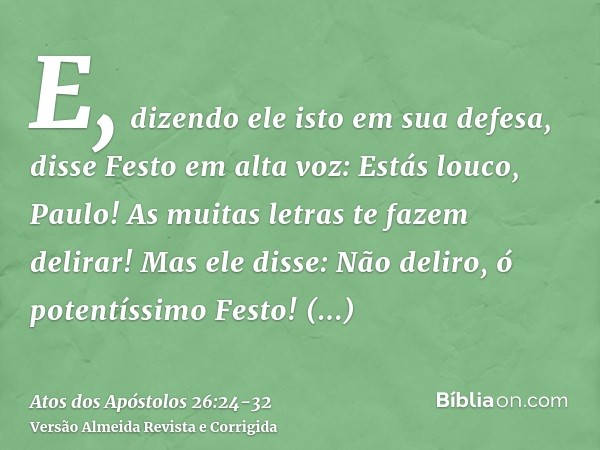 E, dizendo ele isto em sua defesa, disse Festo em alta voz: Estás louco, Paulo! As muitas letras te fazem delirar!Mas ele disse: Não deliro, ó potentíssimo Fest