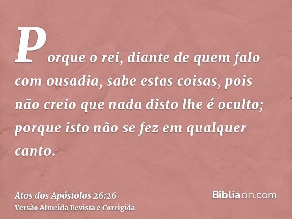 Porque o rei, diante de quem falo com ousadia, sabe estas coisas, pois não creio que nada disto lhe é oculto; porque isto não se fez em qualquer canto.