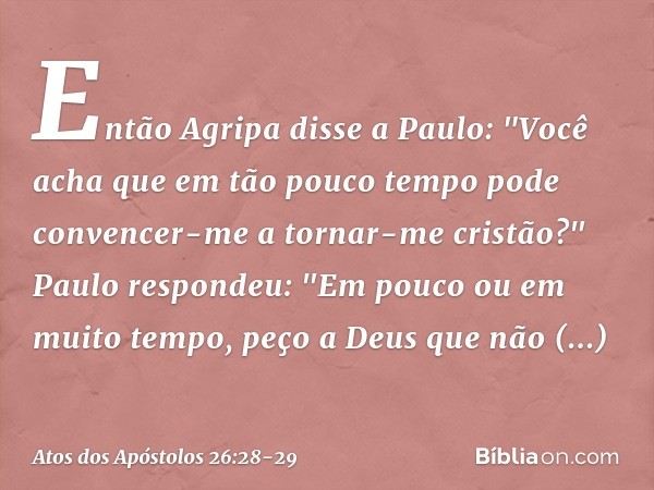 Então Agripa disse a Paulo: "Você acha que em tão pouco tempo pode convencer-me a tornar-me cristão?" Paulo respondeu: "Em pouco ou em muito tempo, peço a Deus 