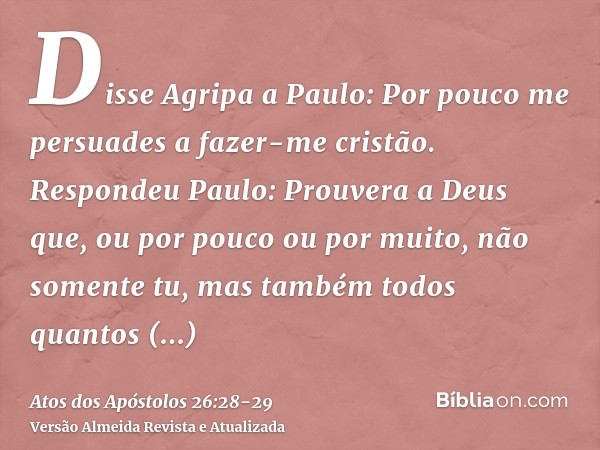 Disse Agripa a Paulo: Por pouco me persuades a fazer-me cristão.Respondeu Paulo: Prouvera a Deus que, ou por pouco ou por muito, não somente tu, mas também todo