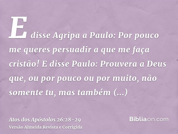 E disse Agripa a Paulo: Por pouco me queres persuadir a que me faça cristão!E disse Paulo: Prouvera a Deus que, ou por pouco ou por muito, não somente tu, mas t