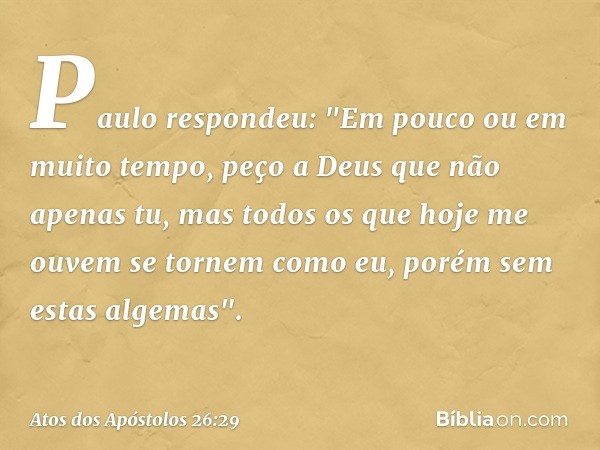 Paulo respondeu: "Em pouco ou em muito tempo, peço a Deus que não apenas tu, mas todos os que hoje me ouvem se tornem como eu, porém sem estas algemas". -- Atos