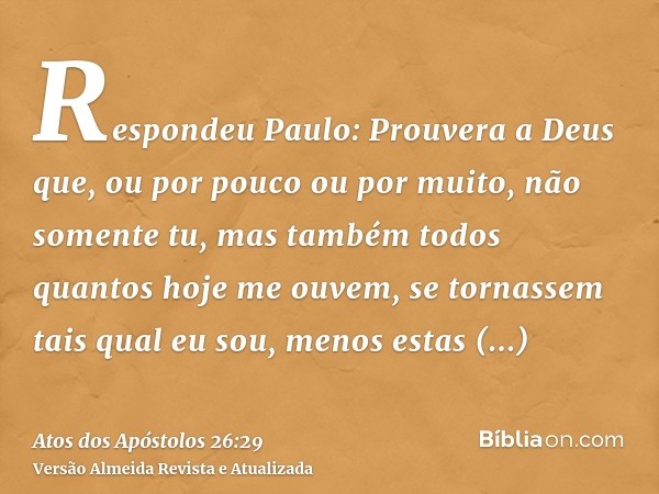 Respondeu Paulo: Prouvera a Deus que, ou por pouco ou por muito, não somente tu, mas também todos quantos hoje me ouvem, se tornassem tais qual eu sou, menos es