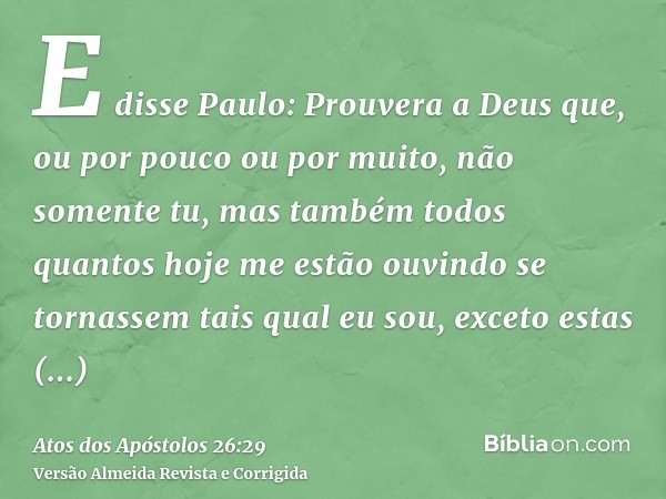 E disse Paulo: Prouvera a Deus que, ou por pouco ou por muito, não somente tu, mas também todos quantos hoje me estão ouvindo se tornassem tais qual eu sou, exc