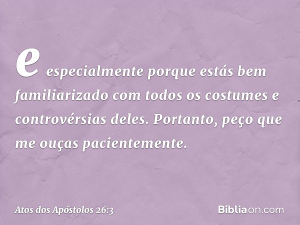 e especialmente porque estás bem familiarizado com todos os costumes e controvérsias deles. Portanto, peço que me ouças pacientemente. -- Atos dos Apóstolos 26: