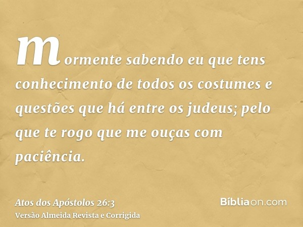 mormente sabendo eu que tens conhecimento de todos os costumes e questões que há entre os judeus; pelo que te rogo que me ouças com paciência.