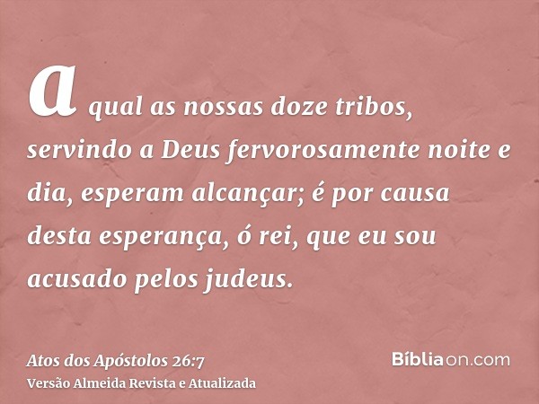 a qual as nossas doze tribos, servindo a Deus fervorosamente noite e dia, esperam alcançar; é por causa desta esperança, ó rei, que eu sou acusado pelos judeus.