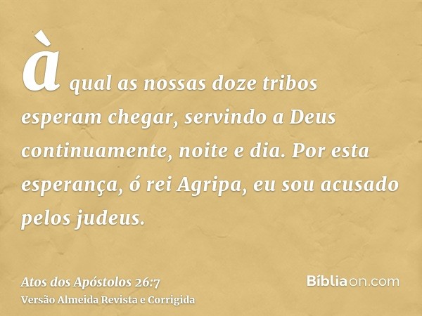 à qual as nossas doze tribos esperam chegar, servindo a Deus continuamente, noite e dia. Por esta esperança, ó rei Agripa, eu sou acusado pelos judeus.