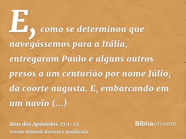 E, como se determinou que navegássemos para a Itália, entregaram Paulo e alguns outros presos a um centurião por nome Júlio, da coorte augusta.E, embarcando em 