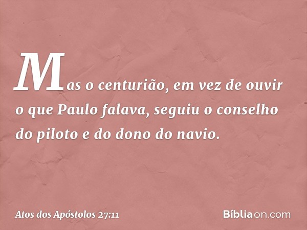 Mas o centurião, em vez de ouvir o que Paulo falava, seguiu o conselho do piloto e do dono do navio. -- Atos dos Apóstolos 27:11