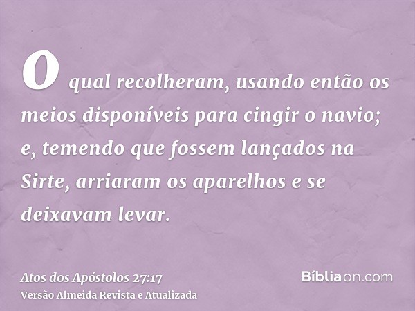 o qual recolheram, usando então os meios disponíveis para cingir o navio; e, temendo que fossem lançados na Sirte, arriaram os aparelhos e se deixavam levar.