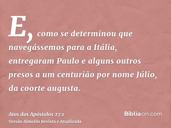 E, como se determinou que navegássemos para a Itália, entregaram Paulo e alguns outros presos a um centurião por nome Júlio, da coorte augusta.