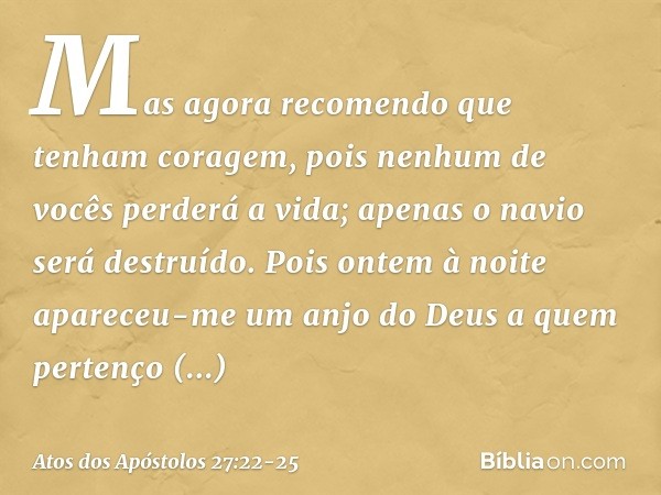 Mas agora recomendo que tenham coragem, pois nenhum de vocês perderá a vida; apenas o navio será destruído. Pois ontem à noite apareceu-me um anjo do Deus a que