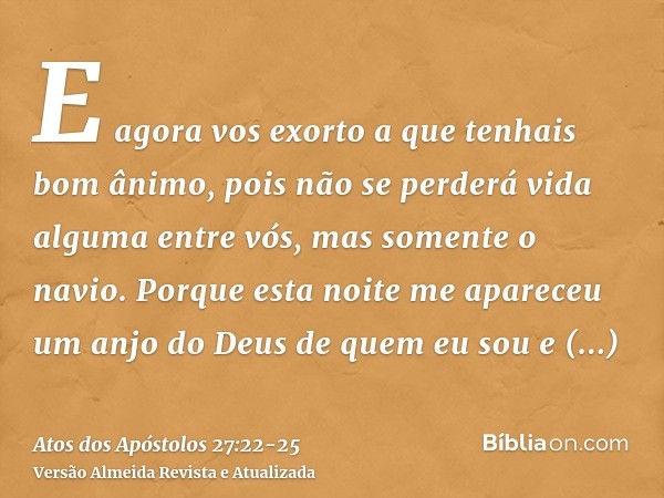 E agora vos exorto a que tenhais bom ânimo, pois não se perderá vida alguma entre vós, mas somente o navio.Porque esta noite me apareceu um anjo do Deus de quem