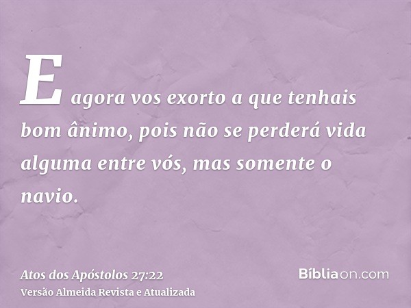 E agora vos exorto a que tenhais bom ânimo, pois não se perderá vida alguma entre vós, mas somente o navio.