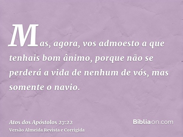 Mas, agora, vos admoesto a que tenhais bom ânimo, porque não se perderá a vida de nenhum de vós, mas somente o navio.