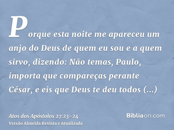 Porque esta noite me apareceu um anjo do Deus de quem eu sou e a quem sirvo,dizendo: Não temas, Paulo, importa que compareças perante César, e eis que Deus te d