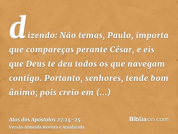 dizendo: Não temas, Paulo, importa que compareças perante César, e eis que Deus te deu todos os que navegam contigo.Portanto, senhores, tende bom ânimo; pois cr