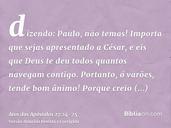 dizendo: Paulo, não temas! Importa que sejas apresentado a César, e eis que Deus te deu todos quantos navegam contigo.Portanto, ó varões, tende bom ânimo! Porqu