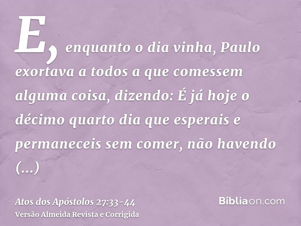 E, enquanto o dia vinha, Paulo exortava a todos a que comessem alguma coisa, dizendo: É já hoje o décimo quarto dia que esperais e permaneceis sem comer, não ha