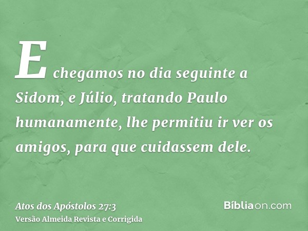 E chegamos no dia seguinte a Sidom, e Júlio, tratando Paulo humanamente, lhe permitiu ir ver os amigos, para que cuidassem dele.