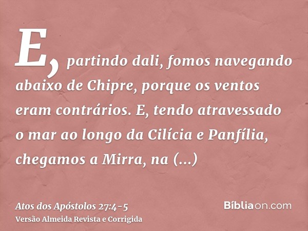 E, partindo dali, fomos navegando abaixo de Chipre, porque os ventos eram contrários.E, tendo atravessado o mar ao longo da Cilícia e Panfília, chegamos a Mirra