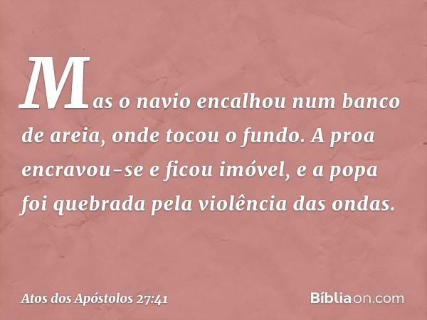 Mas o navio encalhou num banco de areia, onde tocou o fundo. A proa encravou-se e ficou imóvel, e a popa foi quebrada pela violência das ondas. -- Atos dos Após