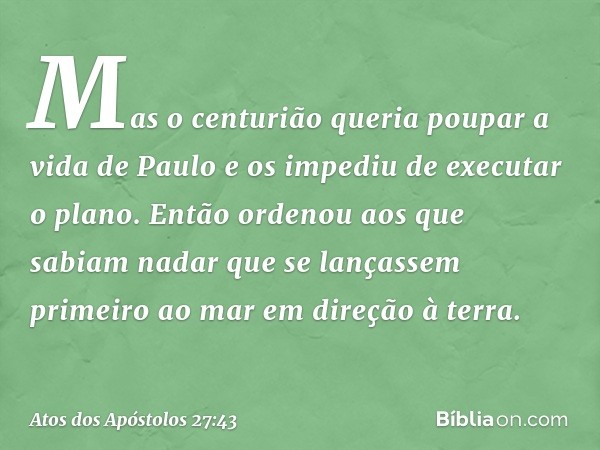 Mas o centurião queria poupar a vida de Paulo e os impediu de executar o plano. Então ordenou aos que sabiam nadar que se lançassem primeiro ao mar em direção à