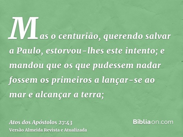 Mas o centurião, querendo salvar a Paulo, estorvou-lhes este intento; e mandou que os que pudessem nadar fossem os primeiros a lançar-se ao mar e alcançar a ter