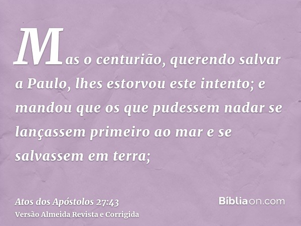 Mas o centurião, querendo salvar a Paulo, lhes estorvou este intento; e mandou que os que pudessem nadar se lançassem primeiro ao mar e se salvassem em terra;