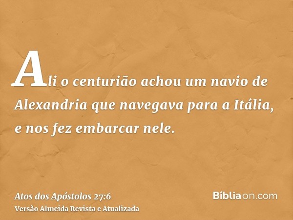 Ali o centurião achou um navio de Alexandria que navegava para a Itália, e nos fez embarcar nele.