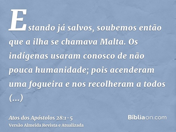 Estando já salvos, soubemos então que a ilha se chamava Malta.Os indígenas usaram conosco de não pouca humanidade; pois acenderam uma fogueira e nos recolheram