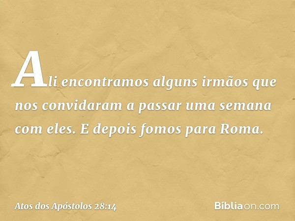 Ali encontramos alguns irmãos que nos convidaram a passar uma semana com eles. E depois fomos para Roma. -- Atos dos Apóstolos 28:14