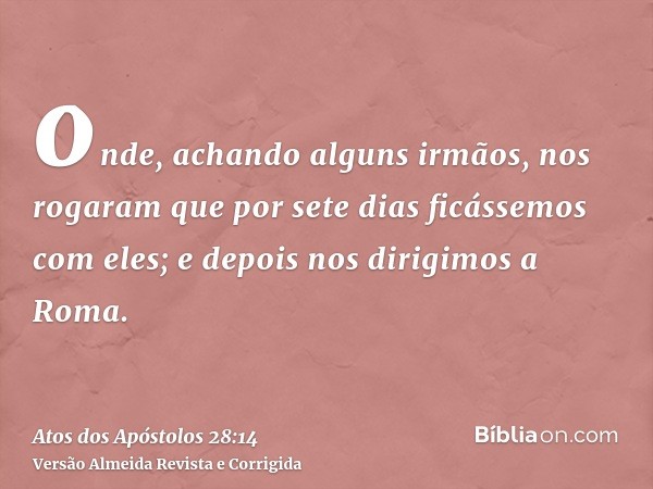 onde, achando alguns irmãos, nos rogaram que por sete dias ficássemos com eles; e depois nos dirigimos a Roma.