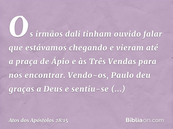 Os irmãos dali tinham ouvido falar que estávamos chegando e vieram até a praça de Ápio e às Três Vendas para nos encontrar. Vendo-os, Paulo deu graças a Deus e 