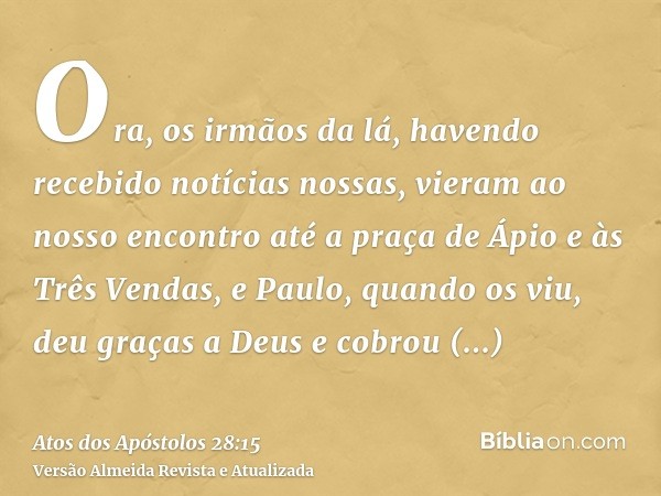 Ora, os irmãos da lá, havendo recebido notícias nossas, vieram ao nosso encontro até a praça de Ápio e às Três Vendas, e Paulo, quando os viu, deu graças a Deus