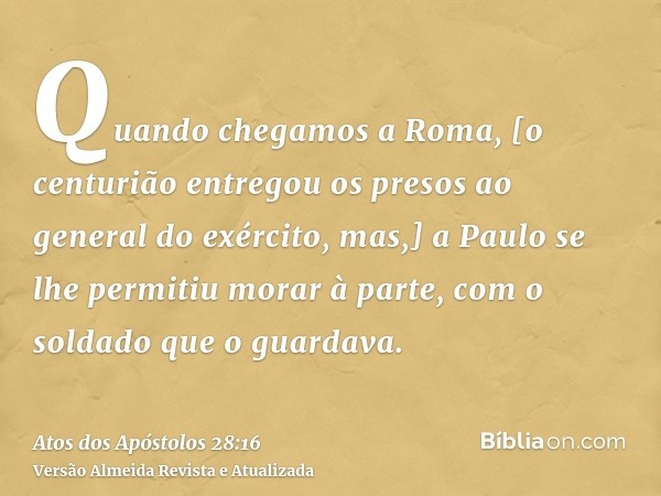 Quando chegamos a Roma, [o centurião entregou os presos ao general do exército, mas,] a Paulo se lhe permitiu morar à parte, com o soldado que o guardava.