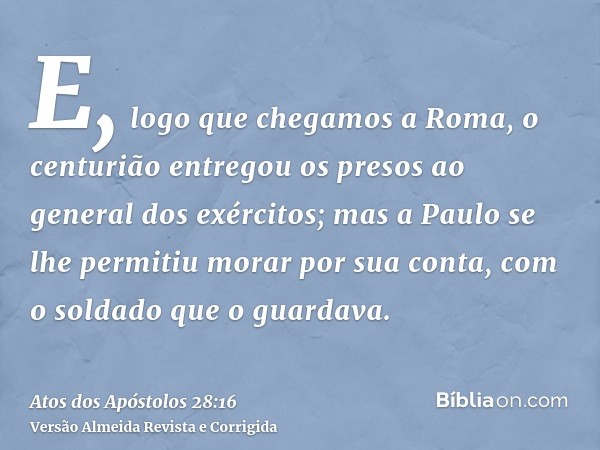 E, logo que chegamos a Roma, o centurião entregou os presos ao general dos exércitos; mas a Paulo se lhe permitiu morar por sua conta, com o soldado que o guard