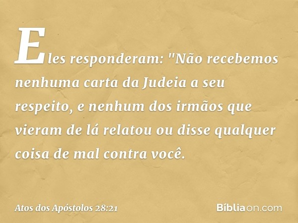 Eles responderam: "Não recebemos nenhuma carta da Judeia a seu respeito, e nenhum dos irmãos que vieram de lá relatou ou disse qualquer coisa de mal contra você