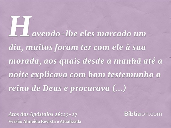 Havendo-lhe eles marcado um dia, muitos foram ter com ele à sua morada, aos quais desde a manhã até a noite explicava com bom testemunho o reino de Deus e procu
