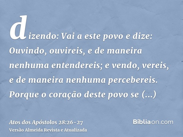 dizendo: Vai a este povo e dize: Ouvindo, ouvireis, e de maneira nenhuma entendereis; e vendo, vereis, e de maneira nenhuma percebereis.Porque o coração deste p