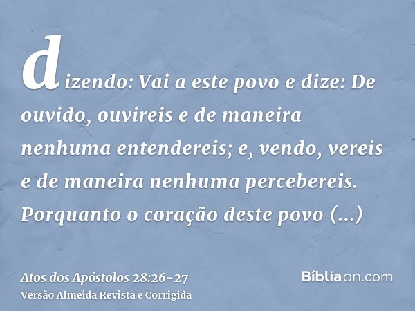 dizendo: Vai a este povo e dize: De ouvido, ouvireis e de maneira nenhuma entendereis; e, vendo, vereis e de maneira nenhuma percebereis.Porquanto o coração des