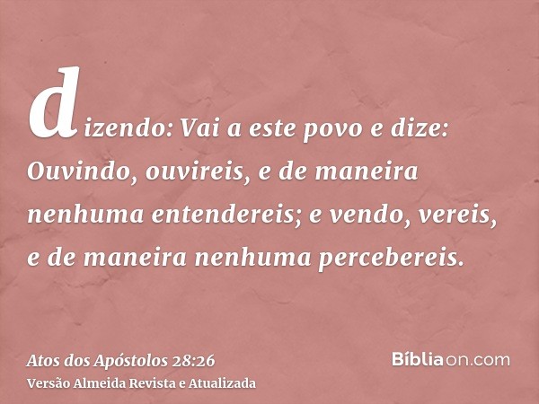 dizendo: Vai a este povo e dize: Ouvindo, ouvireis, e de maneira nenhuma entendereis; e vendo, vereis, e de maneira nenhuma percebereis.