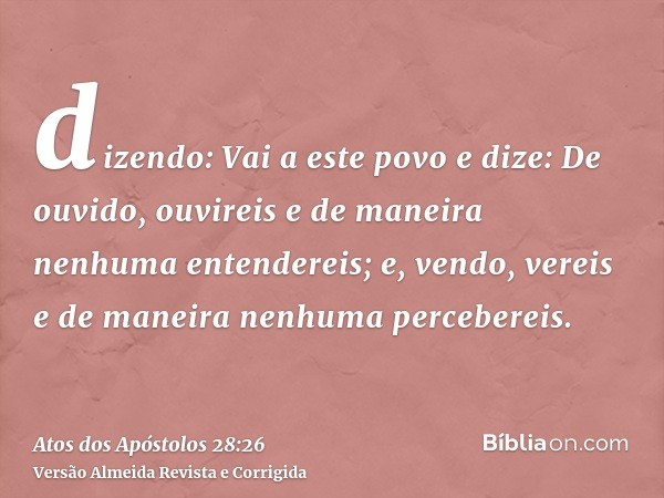 dizendo: Vai a este povo e dize: De ouvido, ouvireis e de maneira nenhuma entendereis; e, vendo, vereis e de maneira nenhuma percebereis.