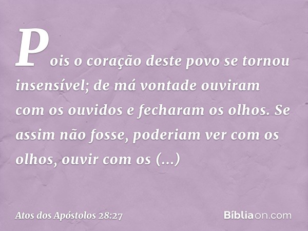 Pois o coração deste povo
se tornou insensível;
de má vontade
ouviram com os ouvidos
e fecharam os olhos.
Se assim não fosse,
poderiam ver com os olhos,
ouvir c