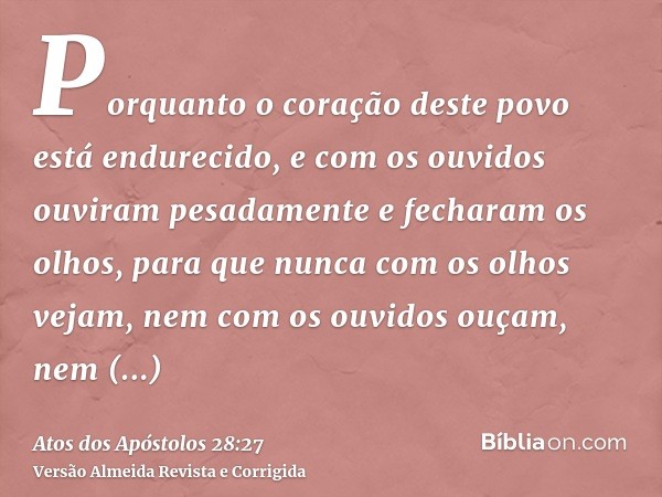 Porquanto o coração deste povo está endurecido, e com os ouvidos ouviram pesadamente e fecharam os olhos, para que nunca com os olhos vejam, nem com os ouvidos 