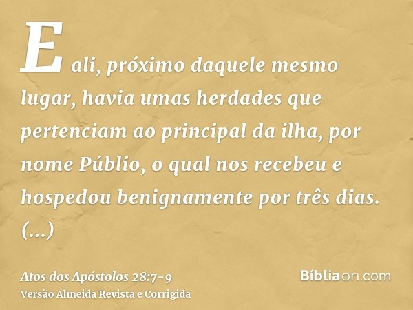 E ali, próximo daquele mesmo lugar, havia umas herdades que pertenciam ao principal da ilha, por nome Públio, o qual nos recebeu e hospedou benignamente por trê